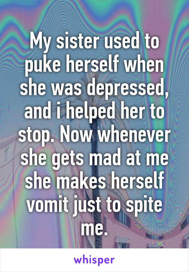 My sister used to puke herself when she was depressed, and i helped her to stop. Now whenever she gets mad at me she makes herself vomit just to spite me.