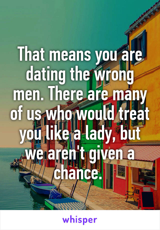 That means you are dating the wrong men. There are many of us who would treat you like a lady, but we aren't given a chance. 