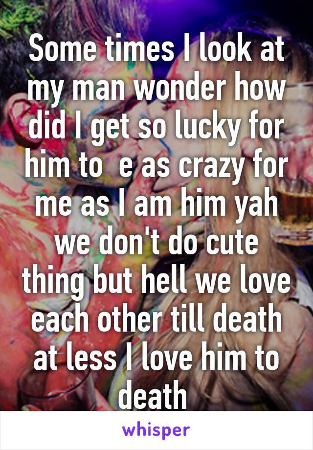 Some times I look at my man wonder how did I get so lucky for him to  e as crazy for me as I am him yah we don't do cute thing but hell we love each other till death at less I love him to death 