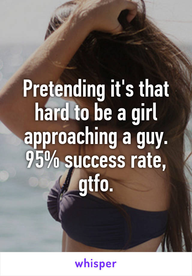 Pretending it's that hard to be a girl approaching a guy. 95% success rate, gtfo.