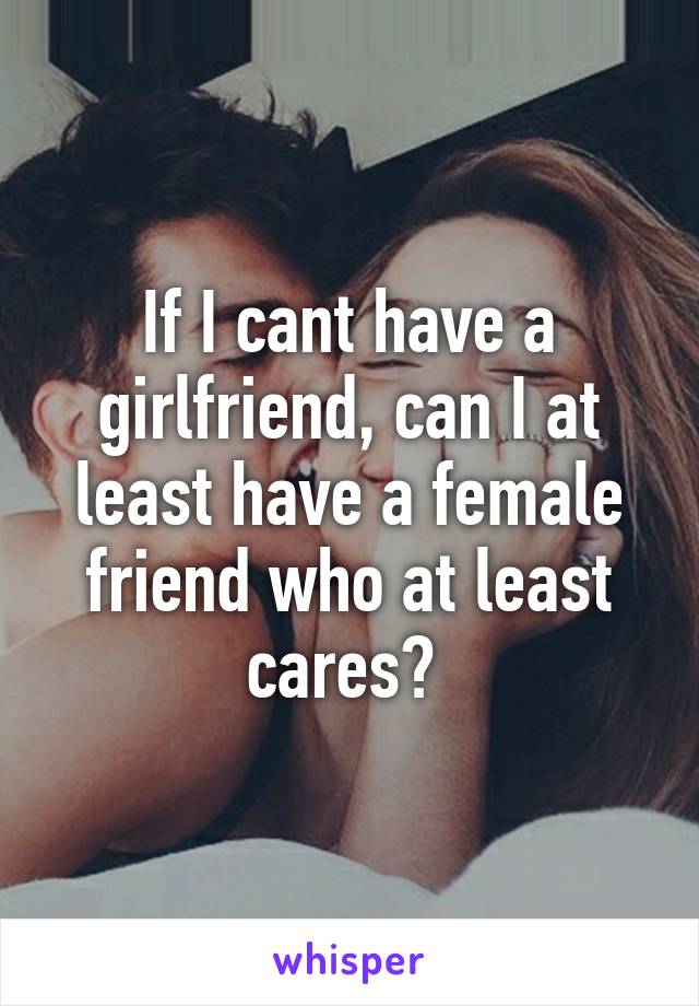 If I cant have a girlfriend, can I at least have a female friend who at least cares? 