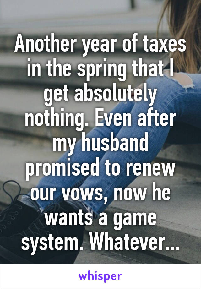 Another year of taxes in the spring that I get absolutely nothing. Even after my husband promised to renew our vows, now he wants a game system. Whatever...