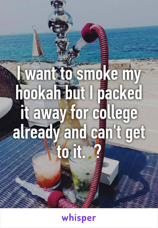 I want to smoke my hookah but I packed it away for college already and can't get to it.  😕