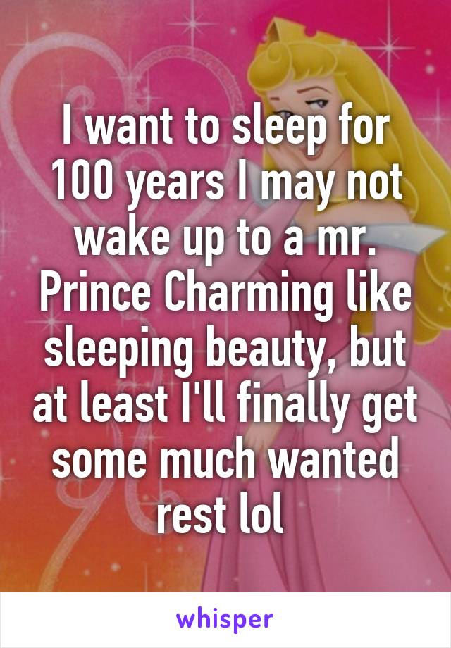 I want to sleep for 100 years I may not wake up to a mr. Prince Charming like sleeping beauty, but at least I'll finally get some much wanted rest lol 