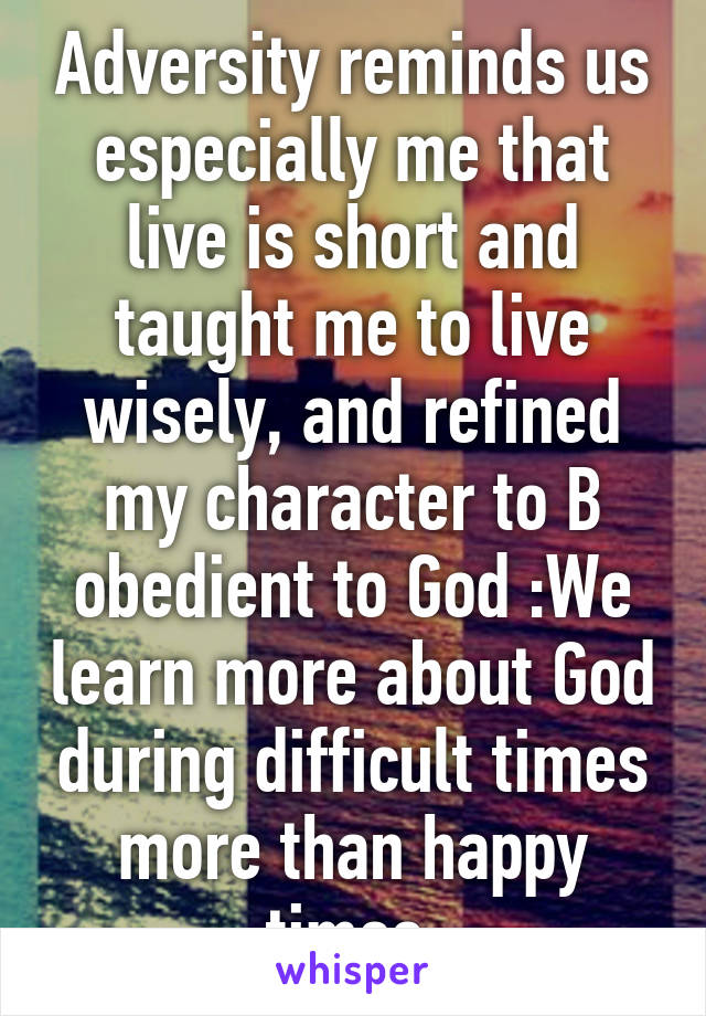 Adversity reminds us especially me that live is short and taught me to live wisely, and refined my character to B obedient to God :We learn more about God during difficult times more than happy times 