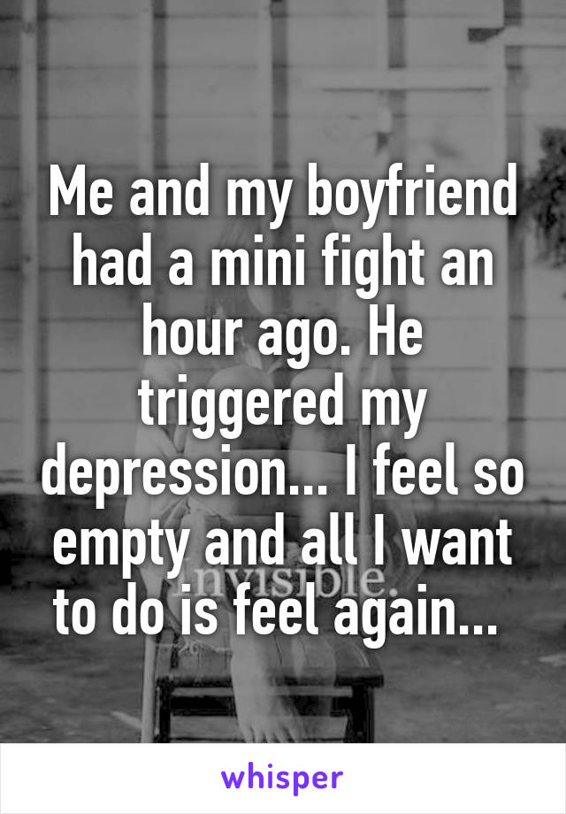 Me and my boyfriend had a mini fight an hour ago. He triggered my depression... I feel so empty and all I want to do is feel again... 