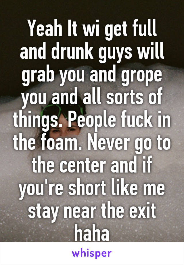 Yeah It wi get full and drunk guys will grab you and grope you and all sorts of things. People fuck in the foam. Never go to the center and if you're short like me stay near the exit haha