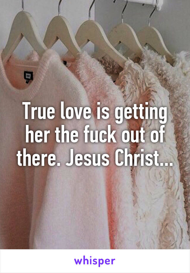 True love is getting her the fuck out of there. Jesus Christ...