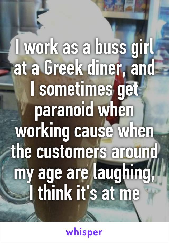 I work as a buss girl at a Greek diner, and I sometimes get paranoid when working cause when the customers around my age are laughing, I think it's at me