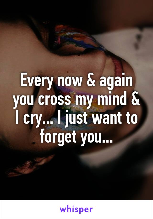 Every now & again you cross my mind & I cry... I just want to forget you...