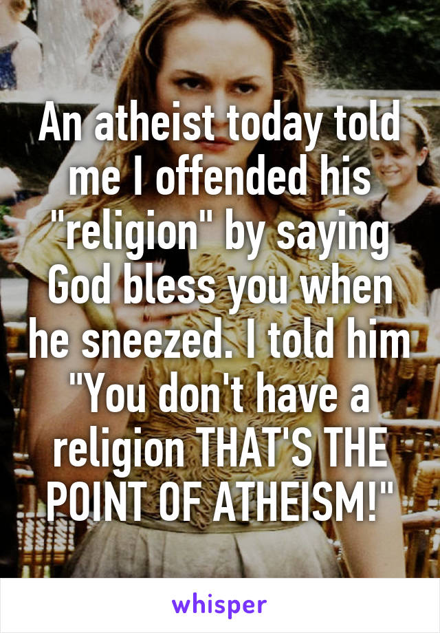 An atheist today told me I offended his "religion" by saying God bless you when he sneezed. I told him "You don't have a religion THAT'S THE POINT OF ATHEISM!"