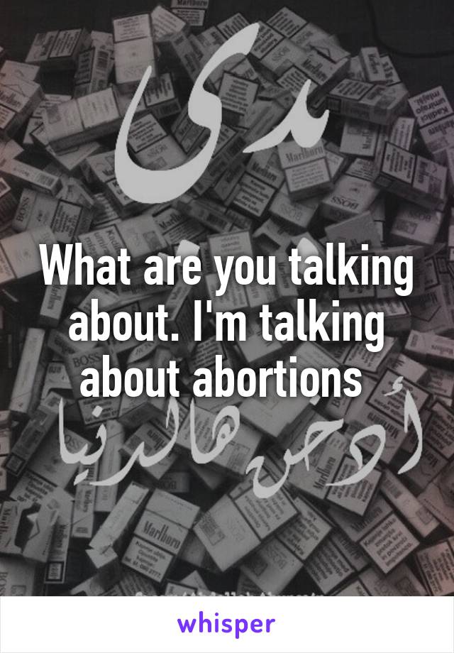 What are you talking about. I'm talking about abortions 