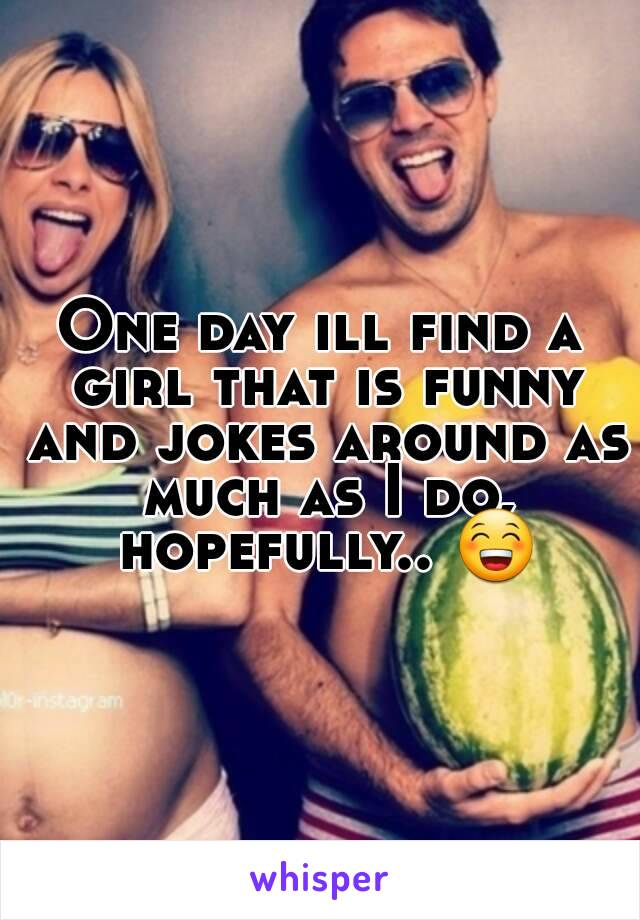 One day ill find a girl that is funny and jokes around as much as I do, hopefully.. 😁