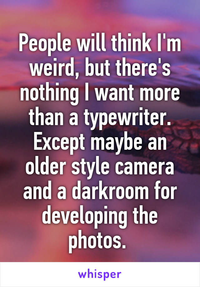 People will think I'm weird, but there's nothing I want more than a typewriter. Except maybe an older style camera and a darkroom for developing the photos. 