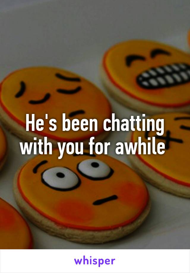 He's been chatting with you for awhile 