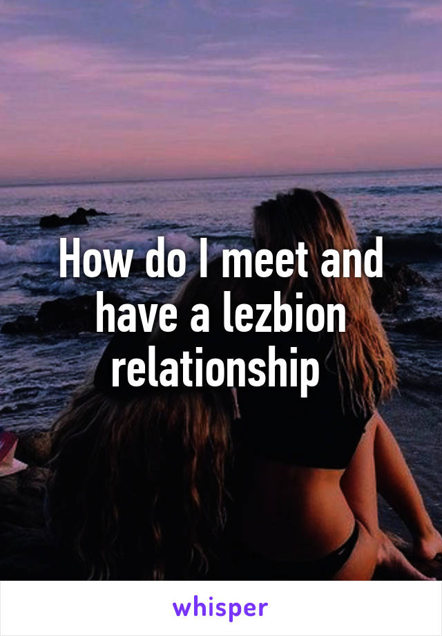 How do I meet and have a lezbion relationship 