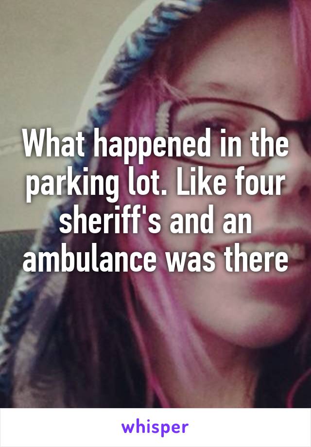 What happened in the parking lot. Like four sheriff's and an ambulance was there 