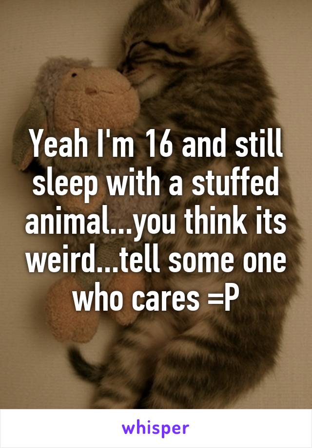 Yeah I'm 16 and still sleep with a stuffed animal...you think its weird...tell some one who cares =P