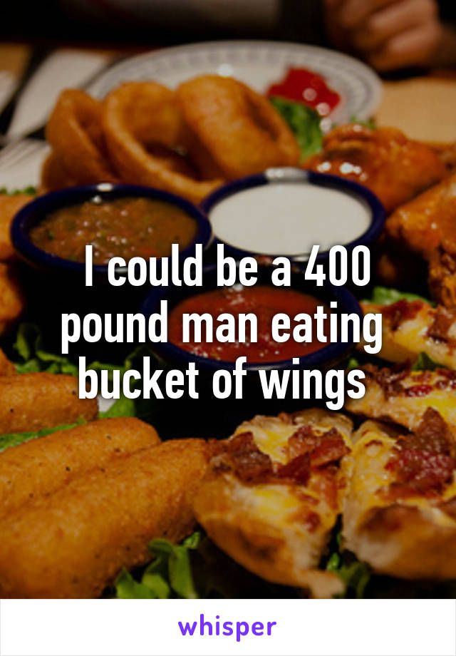 I could be a 400 pound man eating  bucket of wings 