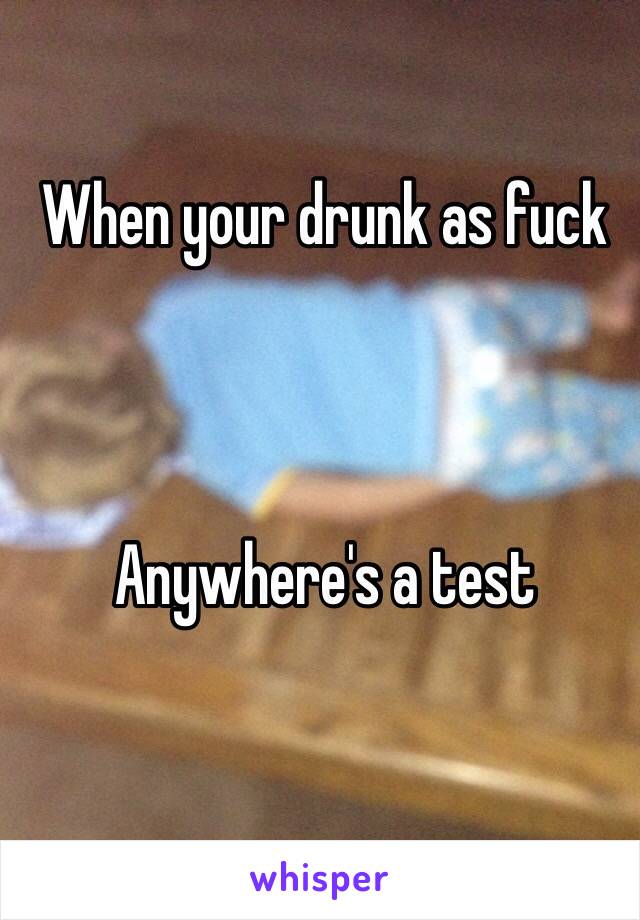 When your drunk as fuck 



Anywhere's a test 