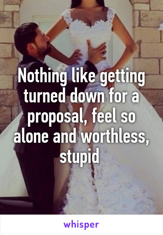 Nothing like getting turned down for a proposal, feel so alone and worthless, stupid 