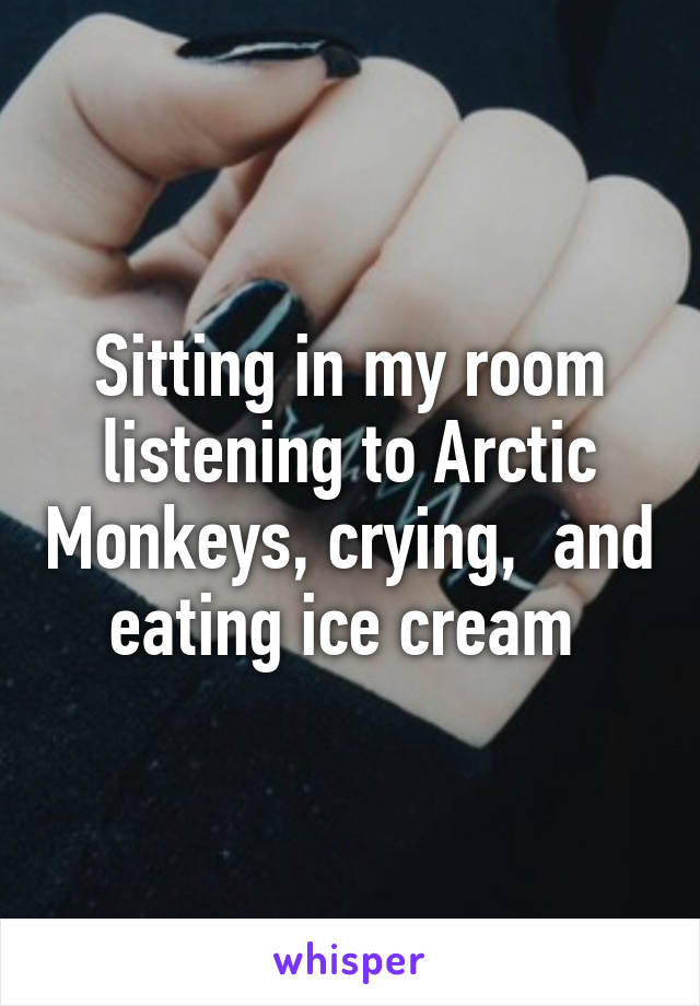 Sitting in my room listening to Arctic Monkeys, crying,  and eating ice cream 