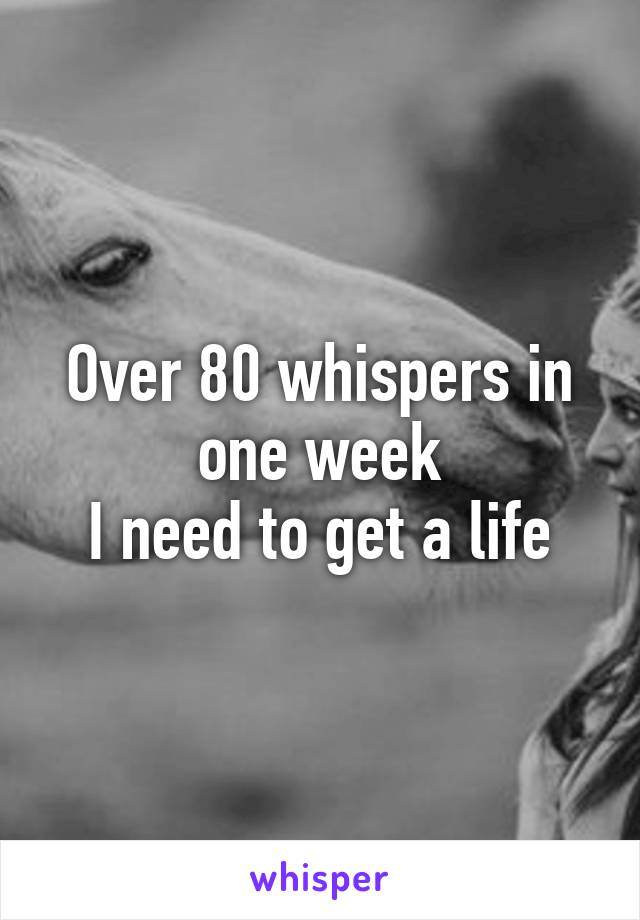 Over 80 whispers in one week
I need to get a life