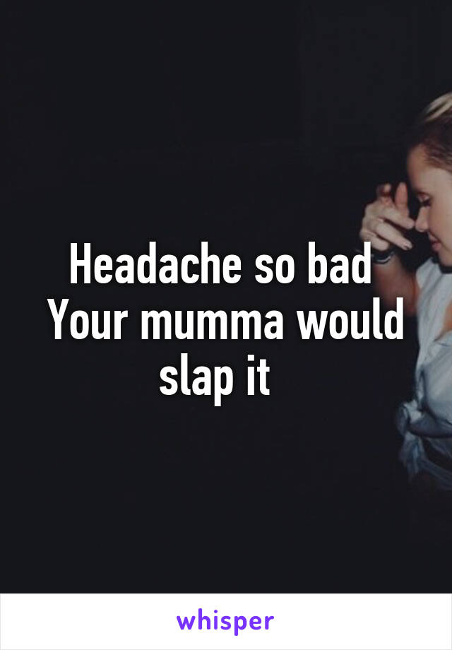 Headache so bad 
Your mumma would slap it  