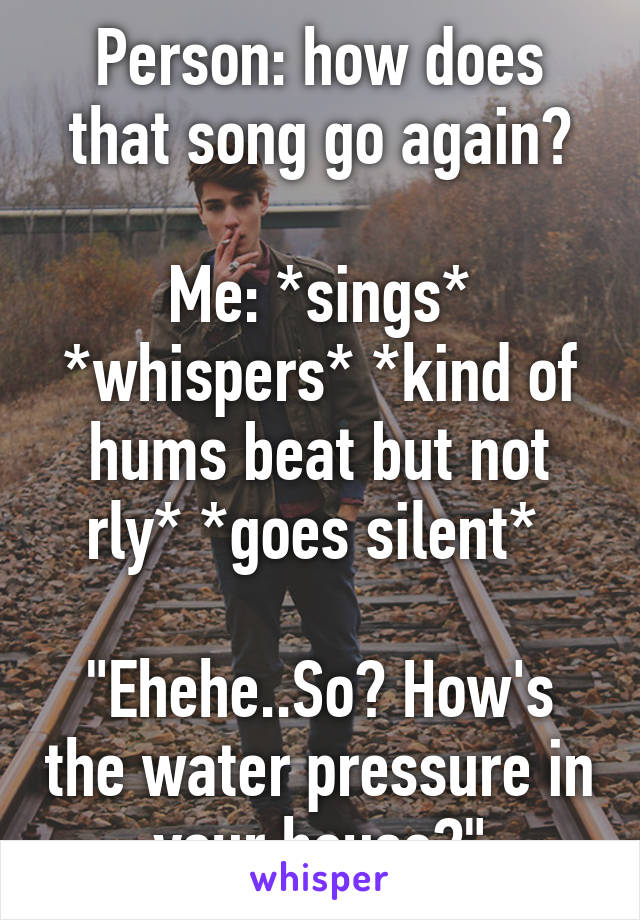 Person: how does that song go again?

Me: *sings* *whispers* *kind of hums beat but not rly* *goes silent* 

"Ehehe..So? How's the water pressure in your house?"