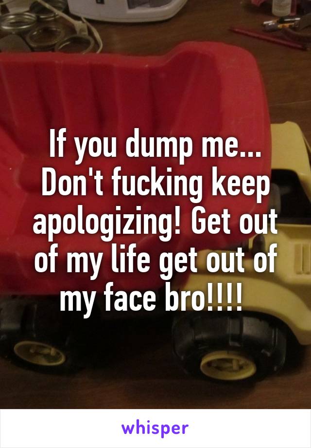 If you dump me... Don't fucking keep apologizing! Get out of my life get out of my face bro!!!! 