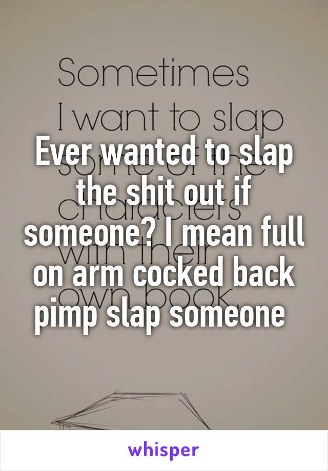 Ever wanted to slap the shit out if someone? I mean full on arm cocked back pimp slap someone 