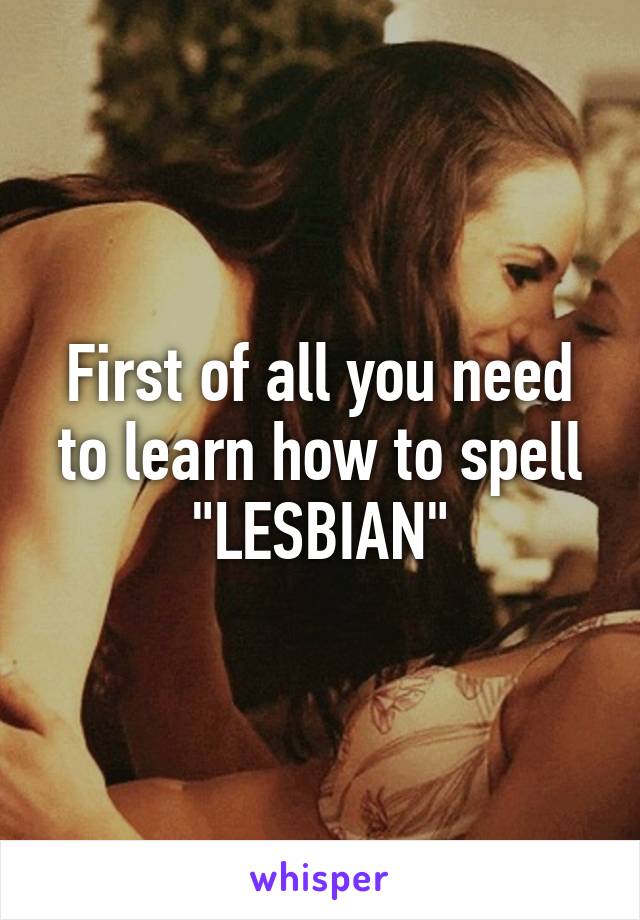 First of all you need to learn how to spell "LESBIAN"