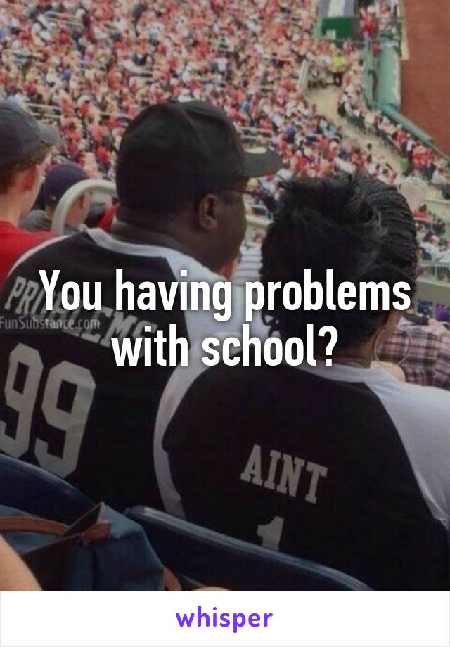 You having problems with school?