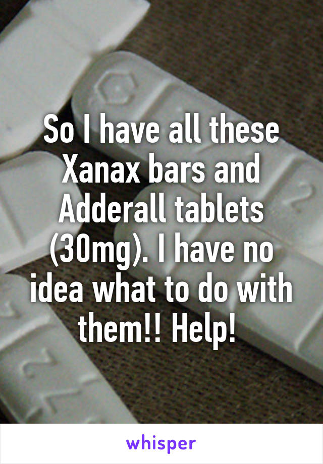 So I have all these Xanax bars and Adderall tablets (30mg). I have no idea what to do with them!! Help! 