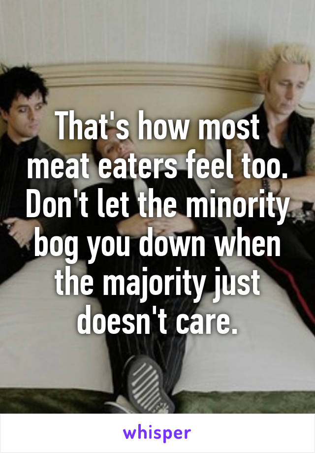 That's how most meat eaters feel too. Don't let the minority bog you down when the majority just doesn't care.