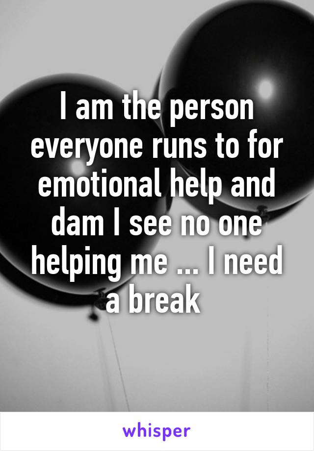 I am the person everyone runs to for emotional help and dam I see no one helping me ... I need a break 
