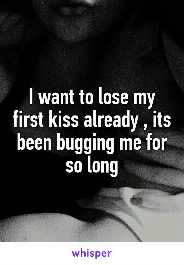 I want to lose my first kiss already , its been bugging me for so long