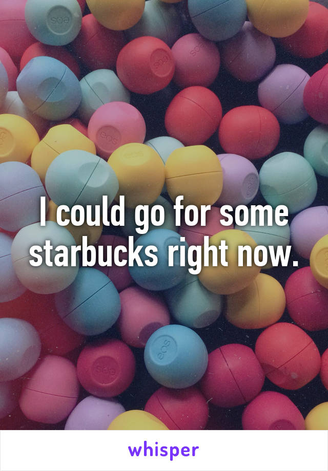 I could go for some starbucks right now.