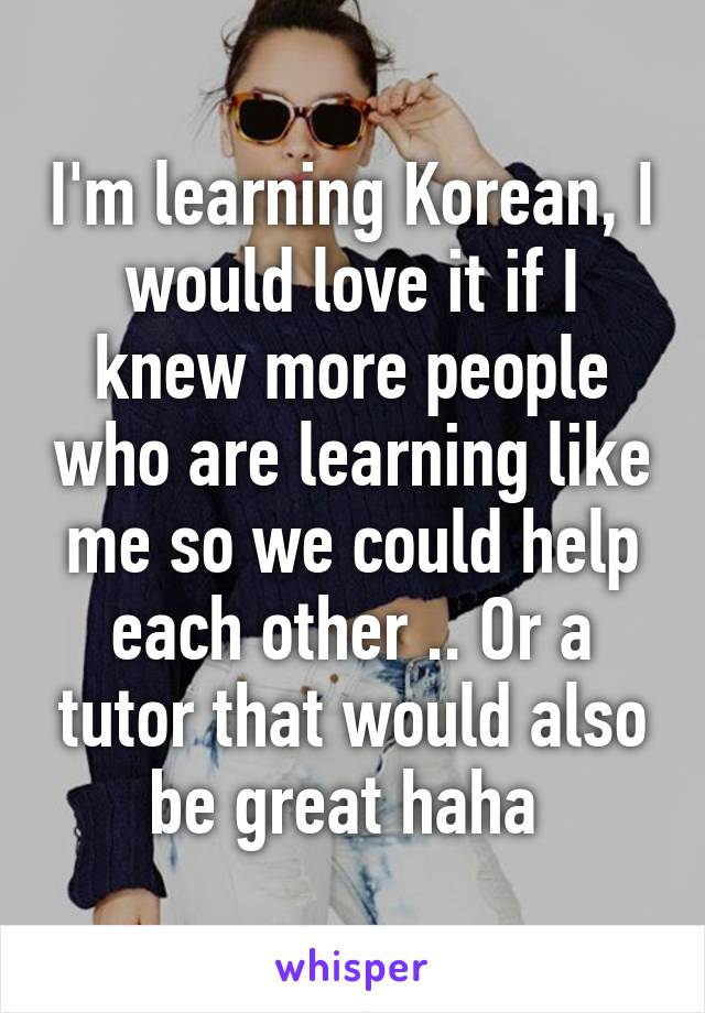 I'm learning Korean, I would love it if I knew more people who are learning like me so we could help each other .. Or a tutor that would also be great haha 