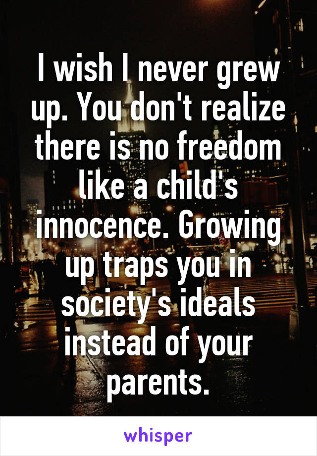 I wish I never grew up. You don't realize there is no freedom like a child's innocence. Growing up traps you in society's ideals instead of your parents.