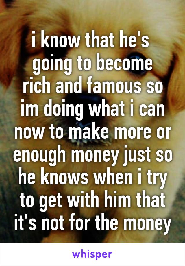 i know that he's 
going to become rich and famous so im doing what i can now to make more or enough money just so he knows when i try to get with him that it's not for the money