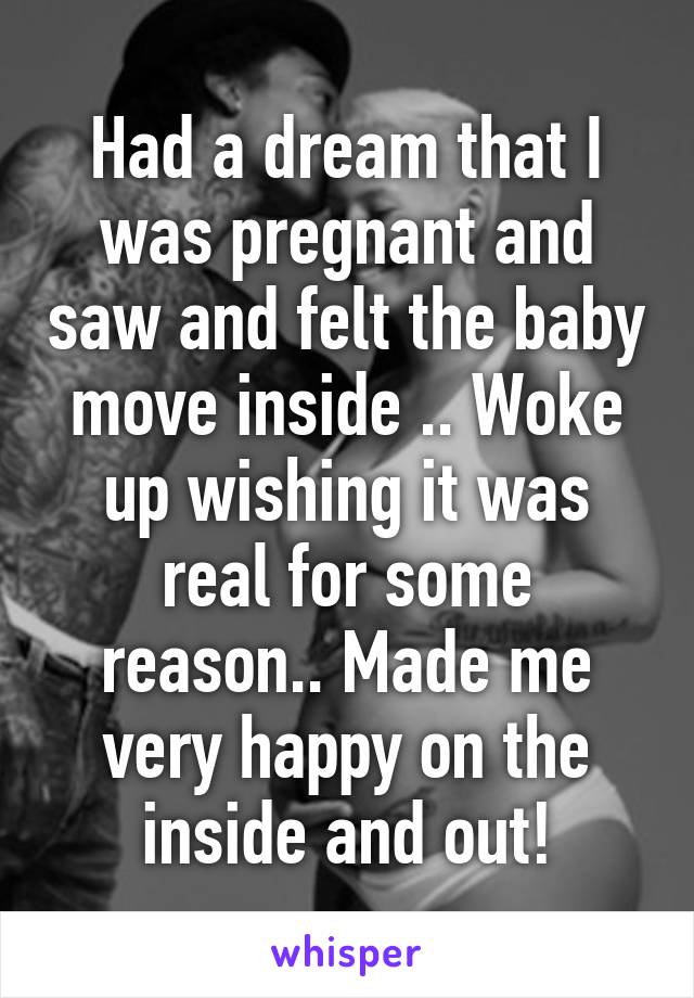 Had a dream that I was pregnant and saw and felt the baby move inside .. Woke up wishing it was real for some reason.. Made me very happy on the inside and out!