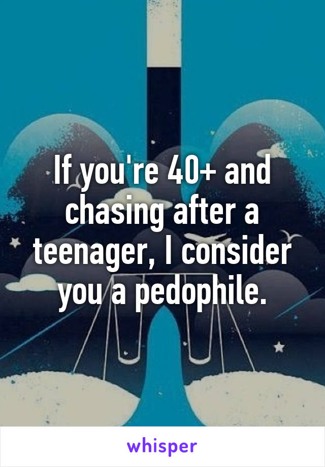 If you're 40+ and chasing after a teenager, I consider you a pedophile.