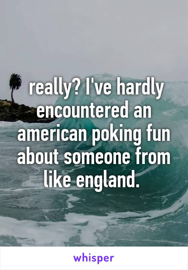  really? I've hardly encountered an american poking fun about someone from like england. 