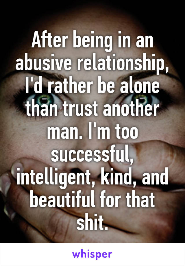 After being in an abusive relationship, I'd rather be alone than trust another man. I'm too successful, intelligent, kind, and beautiful for that shit.