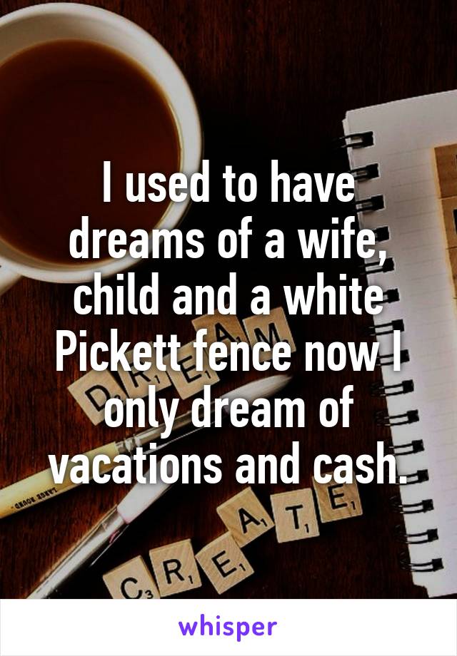 I used to have dreams of a wife, child and a white Pickett fence now I only dream of vacations and cash.