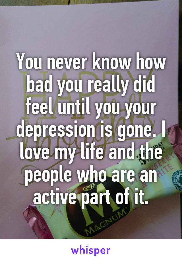 You never know how bad you really did feel until you your depression is gone. I love my life and the people who are an active part of it.