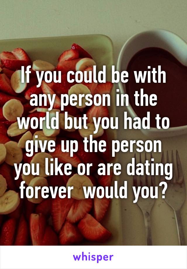 If you could be with any person in the world but you had to give up the person you like or are dating forever  would you?