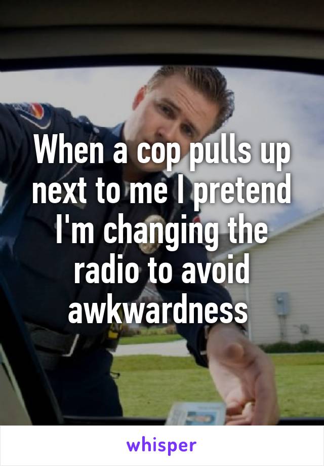 When a cop pulls up next to me I pretend I'm changing the radio to avoid awkwardness 