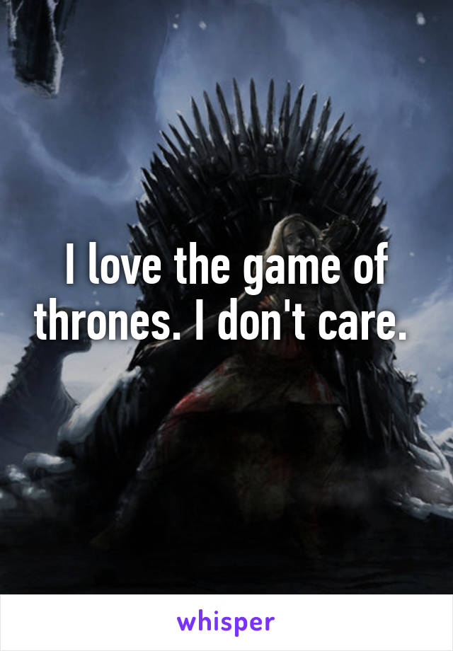 I love the game of thrones. I don't care. 
